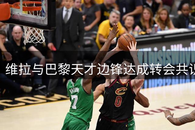 维拉与巴黎天才边锋达成转会共识 德转身价突破3千万